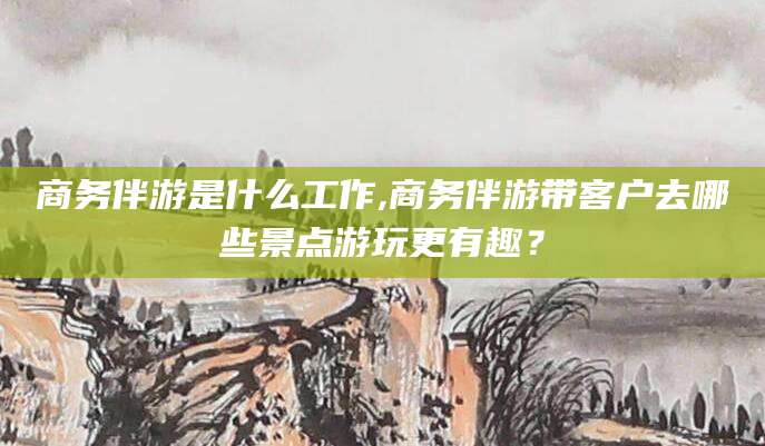 凤城商务伴游是什么工作,商务伴游带客户去哪些景点游玩更有趣？