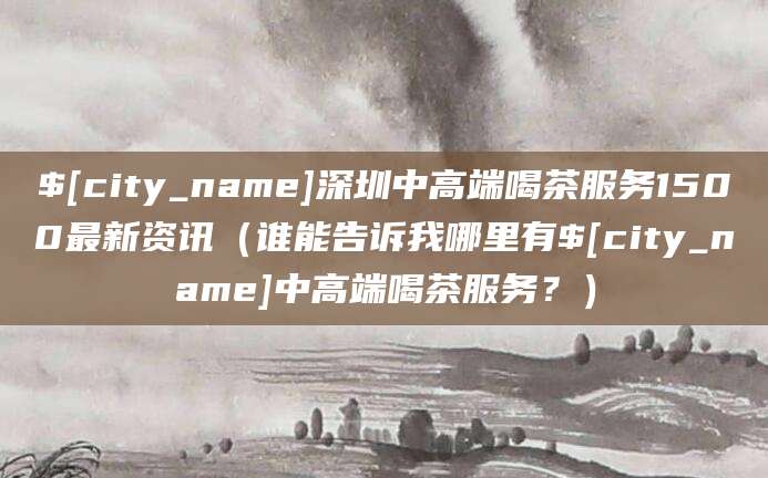 凤城深圳中高端喝茶服务1500最新资讯（谁能告诉我哪里有凤城中高端喝茶服务？）