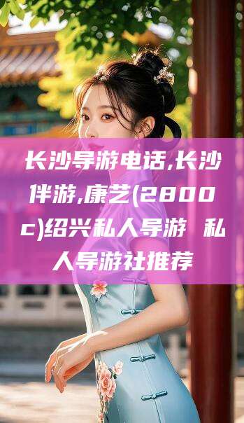 凤城长沙导游电话,长沙伴游,康艺(2800c)绍兴私人导游 私人导游社推荐