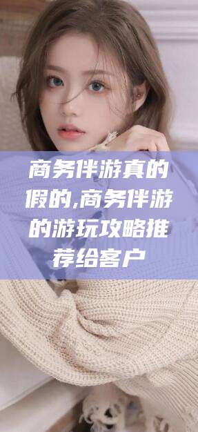 凤城商务伴游真的假的,商务伴游的游玩攻略推荐给客户