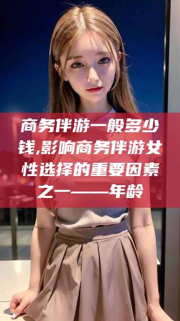 凤城商务伴游一般多少钱,影响商务伴游女性选择的重要因素之一——年龄