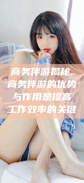 凤城商务伴游揭秘,商务伴游的优势与作用是提高工作效率的关键
